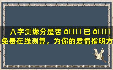 八字测缘分是否 🐋 已 🐋 尽免费在线测算，为你的爱情指明方向！